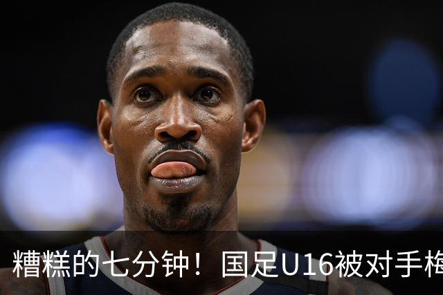 糟糕的七分钟！国足U16被对手梅开二度，平局收场